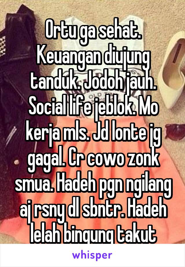 Ortu ga sehat. Keuangan diujung tanduk. Jodoh jauh. Social life jeblok. Mo kerja mls. Jd lonte jg gagal. Cr cowo zonk smua. Hadeh pgn ngilang aj rsny dl sbntr. Hadeh lelah bingung takut