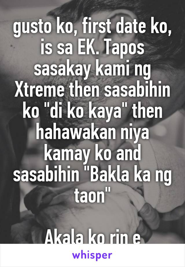 gusto ko, first date ko, is sa EK. Tapos sasakay kami ng Xtreme then sasabihin ko "di ko kaya" then hahawakan niya kamay ko and sasabihin "Bakla ka ng taon"

Akala ko rin e