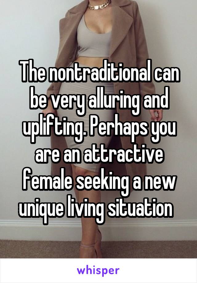 The nontraditional can be very alluring and uplifting. Perhaps you are an attractive female seeking a new unique living situation  