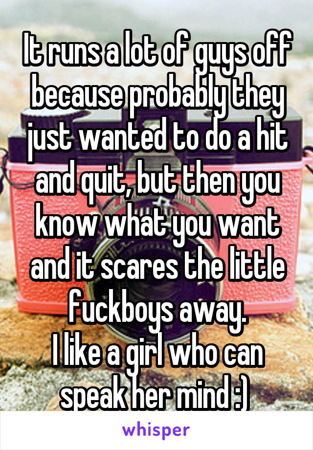 It runs a lot of guys off because probably they just wanted to do a hit and quit, but then you know what you want and it scares the little fuckboys away.
I like a girl who can speak her mind :) 