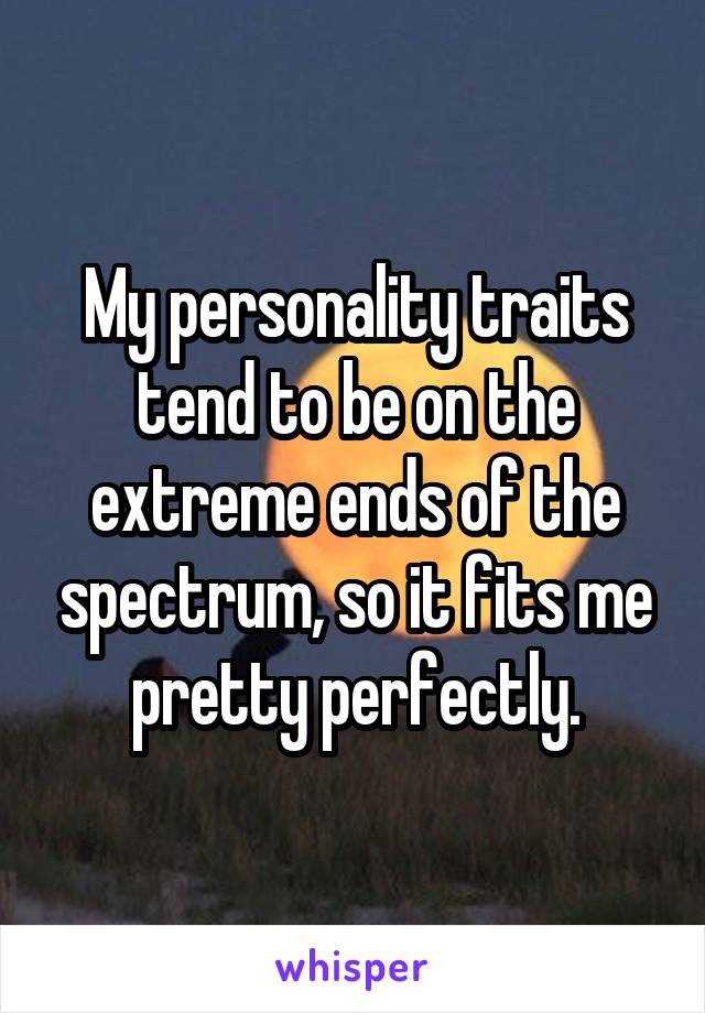 My personality traits tend to be on the extreme ends of the spectrum, so it fits me pretty perfectly.