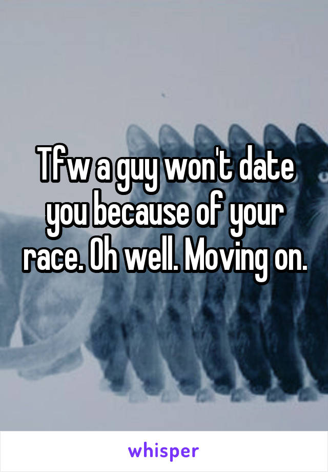 Tfw a guy won't date you because of your race. Oh well. Moving on. 