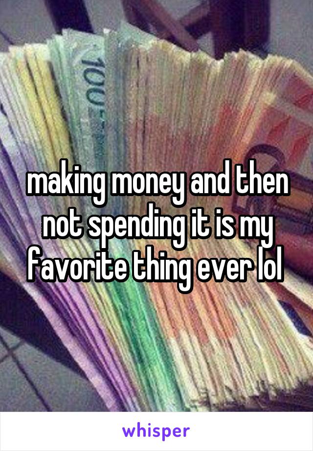 making money and then not spending it is my favorite thing ever lol 