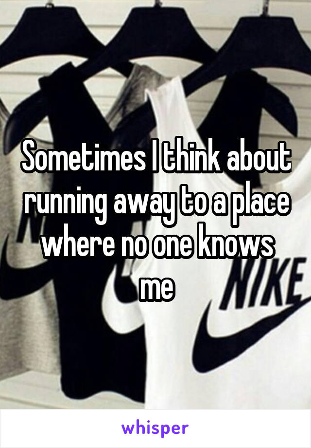 Sometimes I think about running away to a place where no one knows me