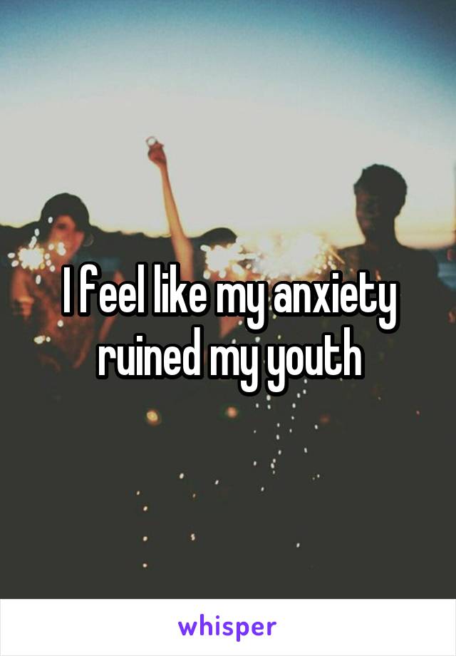 I feel like my anxiety ruined my youth