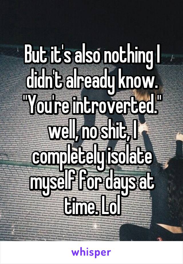 But it's also nothing I didn't already know. "You're introverted." well, no shit, I completely isolate myself for days at time. Lol