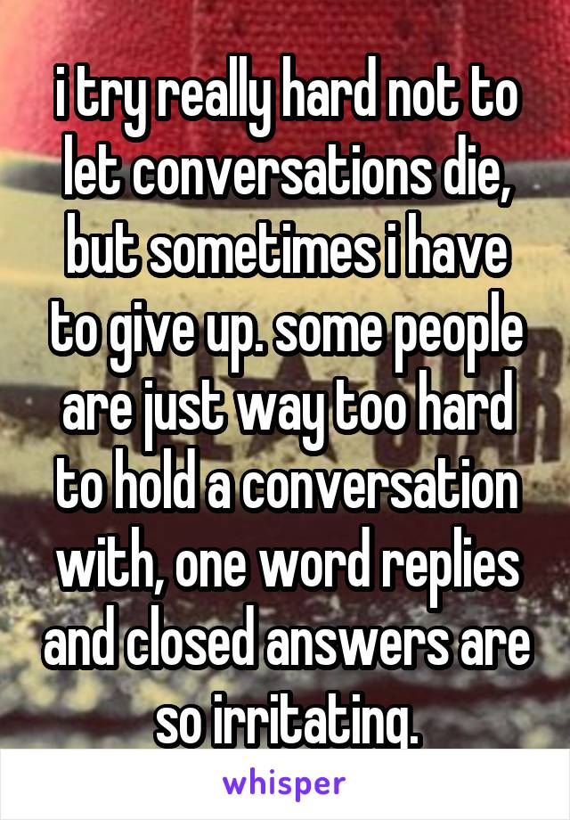 i try really hard not to let conversations die, but sometimes i have to give up. some people are just way too hard to hold a conversation with, one word replies and closed answers are so irritating.