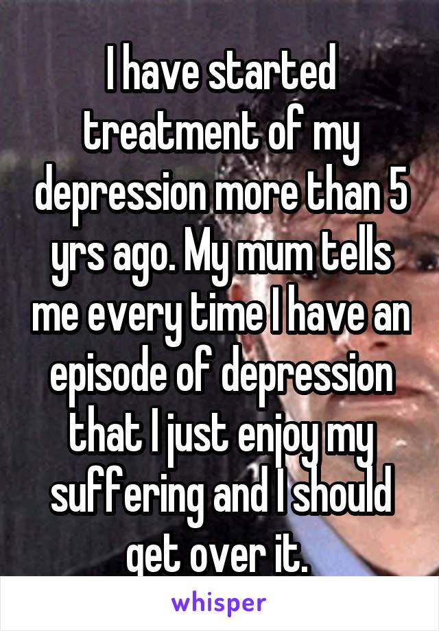 I have started treatment of my depression more than 5 yrs ago. My mum tells me every time I have an episode of depression that I just enjoy my suffering and I should get over it. 