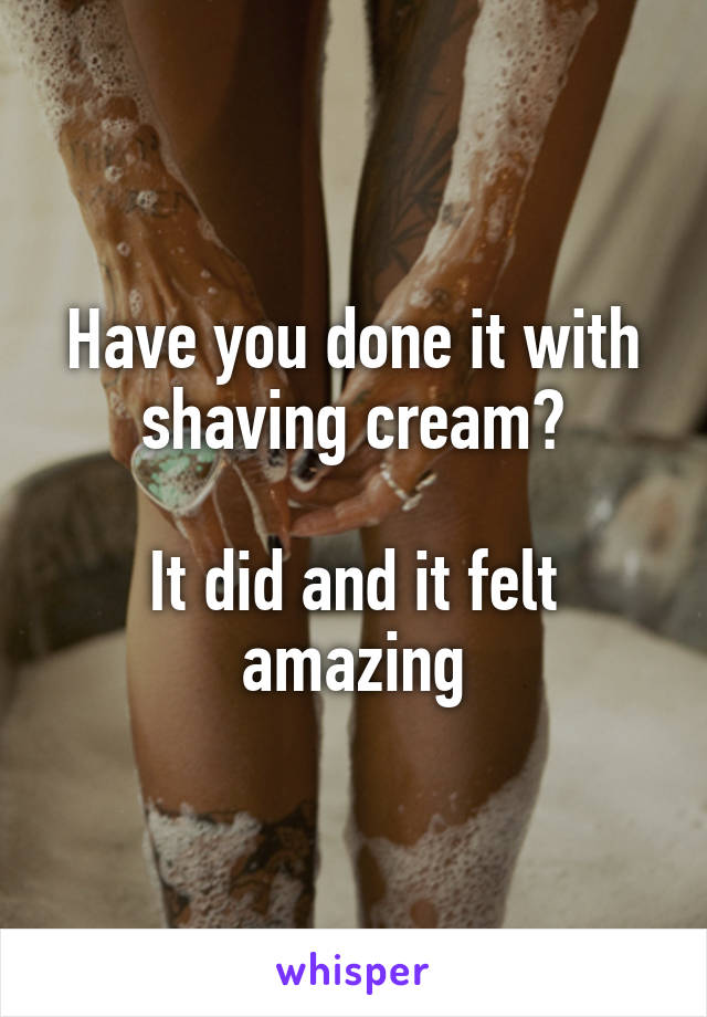 Have you done it with shaving cream?

It did and it felt amazing