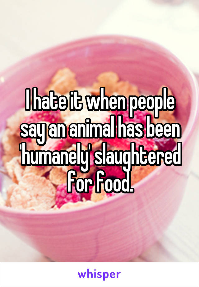 I hate it when people say an animal has been 'humanely' slaughtered for food.