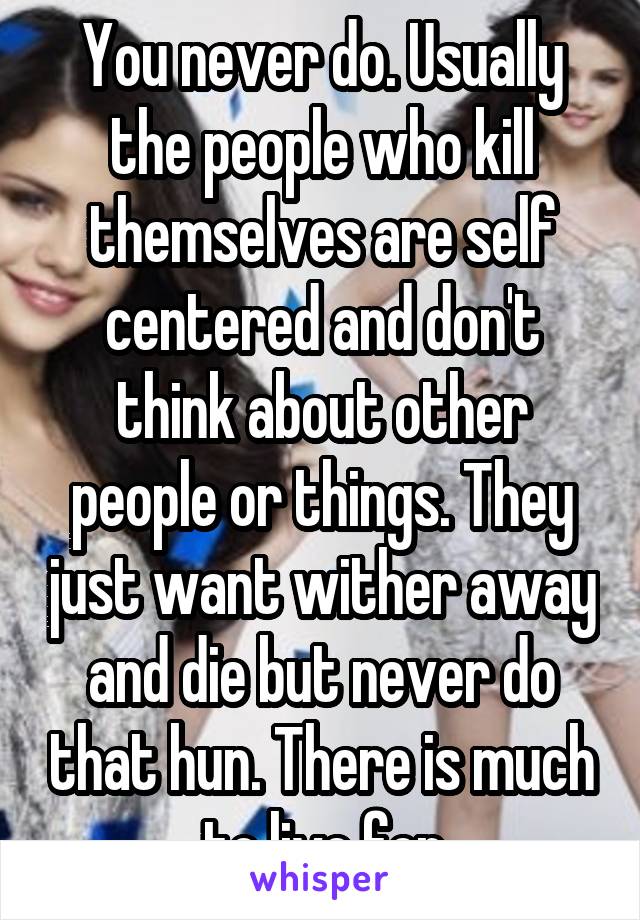 You never do. Usually the people who kill themselves are self centered and don't think about other people or things. They just want wither away and die but never do that hun. There is much to live for