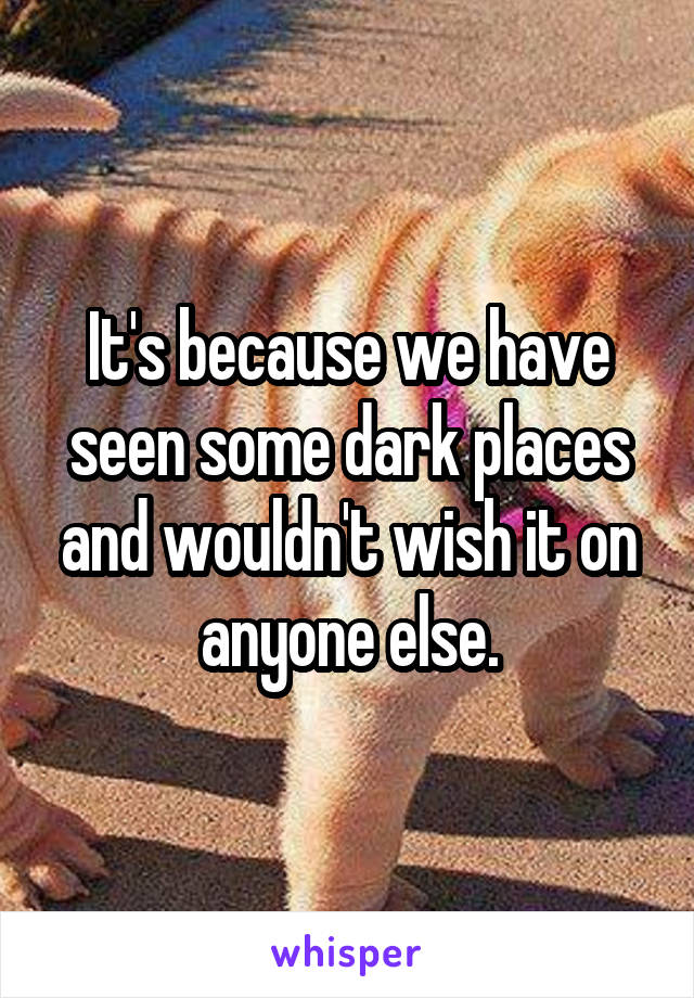 It's because we have seen some dark places and wouldn't wish it on anyone else.