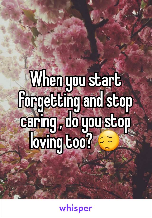 When you start forgetting and stop caring , do you stop loving too? 😔