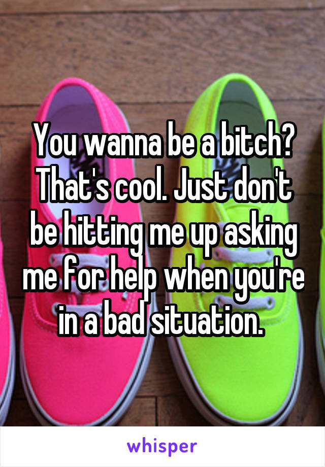 You wanna be a bitch? That's cool. Just don't be hitting me up asking me for help when you're in a bad situation. 