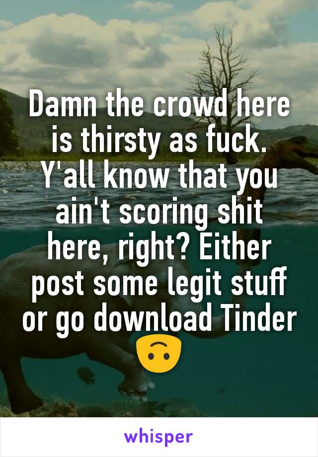 Damn the crowd here is thirsty as fuck. Y'all know that you ain't scoring shit here, right? Either post some legit stuff or go download Tinder 🙃