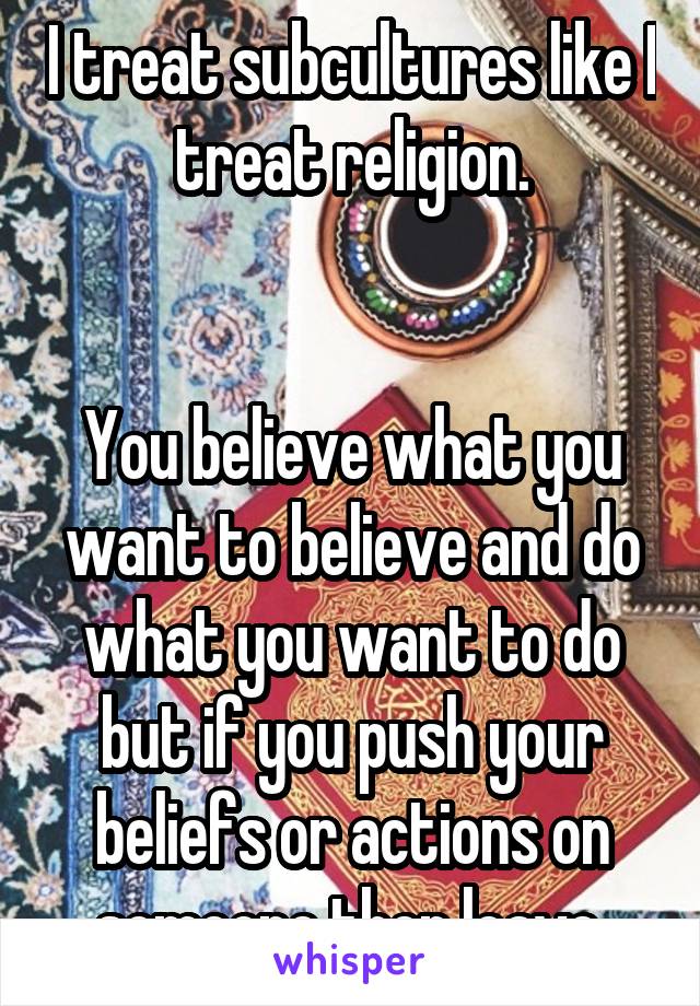 I treat subcultures like I treat religion.


You believe what you want to believe and do what you want to do but if you push your beliefs or actions on someone then leave.