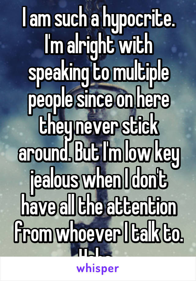 I am such a hypocrite. I'm alright with speaking to multiple people since on here they never stick around. But I'm low key jealous when I don't have all the attention from whoever I talk to. Haha. 