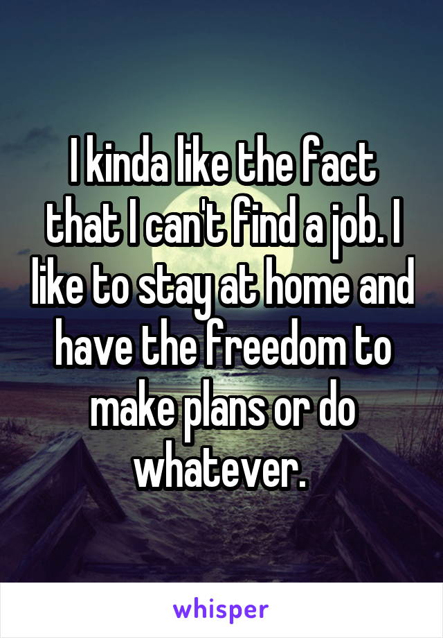 I kinda like the fact that I can't find a job. I like to stay at home and have the freedom to make plans or do whatever. 