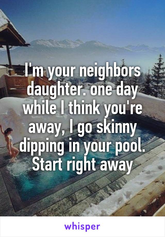 I'm your neighbors daughter. one day while I think you're away, I go skinny dipping in your pool.
Start right away