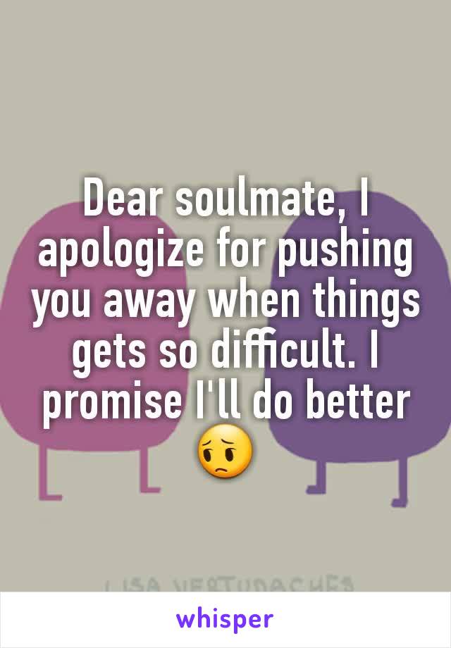 Dear soulmate, I apologize for pushing you away when things gets so difficult. I promise I'll do better 😔