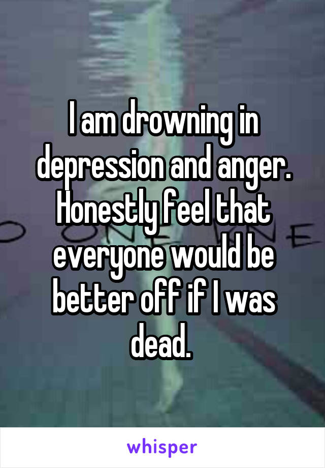 I am drowning in depression and anger. Honestly feel that everyone would be better off if I was dead. 