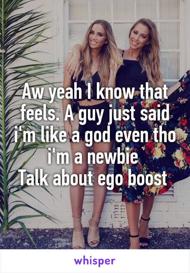 Aw yeah I know that feels. A guy just said i'm like a god even tho i'm a newbie 
Talk about ego boost 