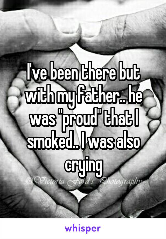 I've been there but with my father.. he was "proud" that I smoked.. I was also crying