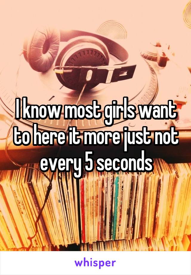 I know most girls want to here it more just not every 5 seconds