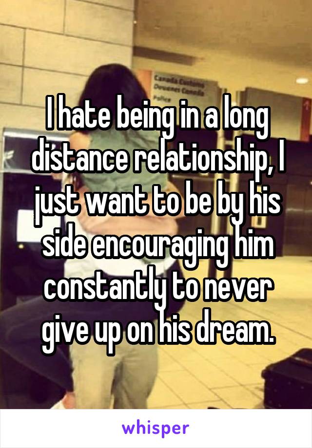 I hate being in a long distance relationship, I just want to be by his side encouraging him constantly to never give up on his dream.