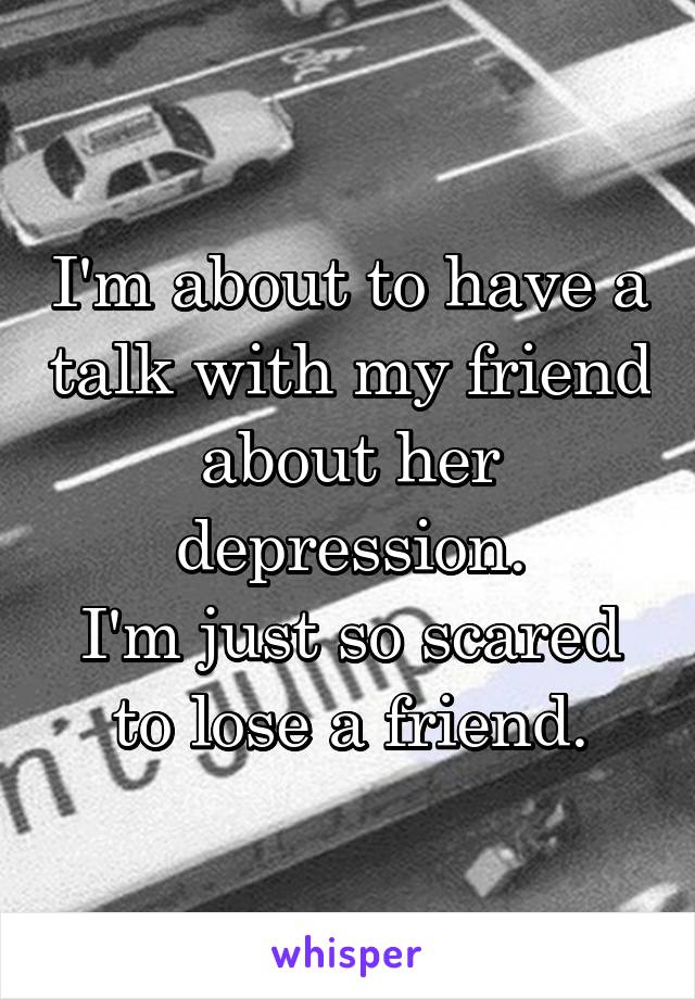 I'm about to have a talk with my friend about her depression.
I'm just so scared to lose a friend.