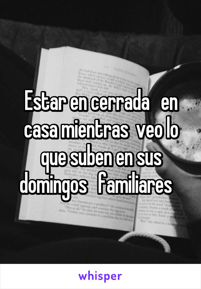 Estar en cerrada   en casa mientras  veo lo que suben en sus domingos   familiares   