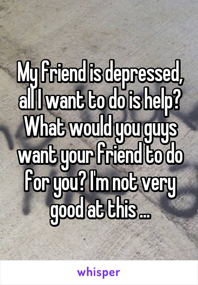 My friend is depressed, all I want to do is help? What would you guys want your friend to do for you? I'm not very good at this ...