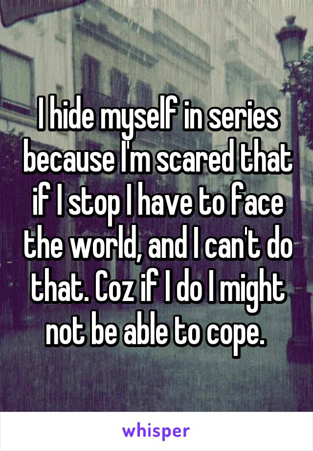 I hide myself in series because I'm scared that if I stop I have to face the world, and I can't do that. Coz if I do I might not be able to cope. 