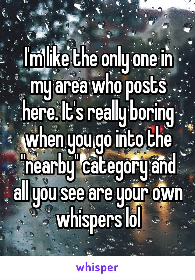 I'm like the only one in my area who posts here. It's really boring when you go into the "nearby" category and all you see are your own whispers lol