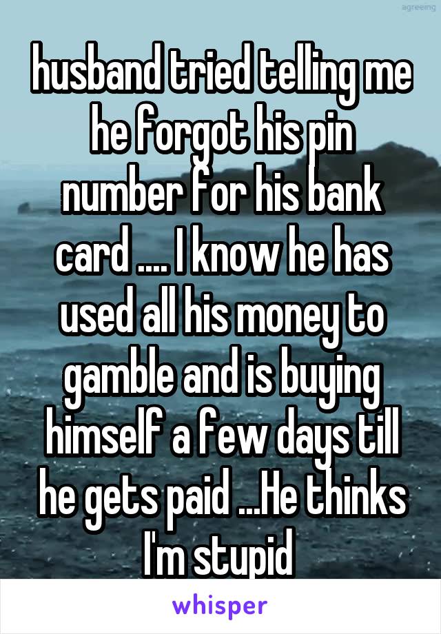 husband tried telling me he forgot his pin number for his bank card .... I know he has used all his money to gamble and is buying himself a few days till he gets paid ...He thinks I'm stupid 