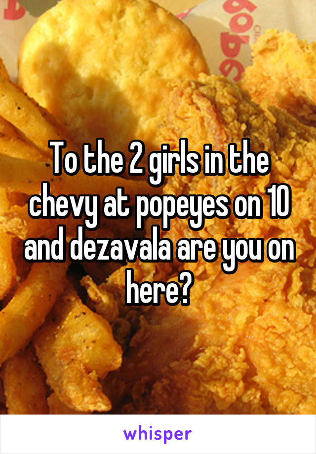 To the 2 girls in the chevy at popeyes on 10 and dezavala are you on here?