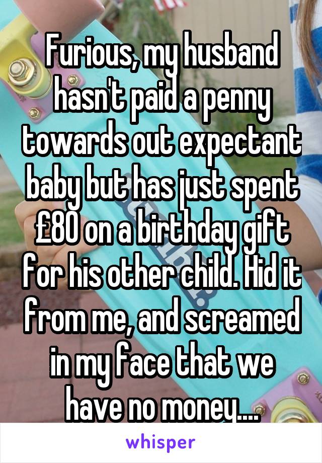 Furious, my husband hasn't paid a penny towards out expectant baby but has just spent £80 on a birthday gift for his other child. Hid it from me, and screamed in my face that we have no money....