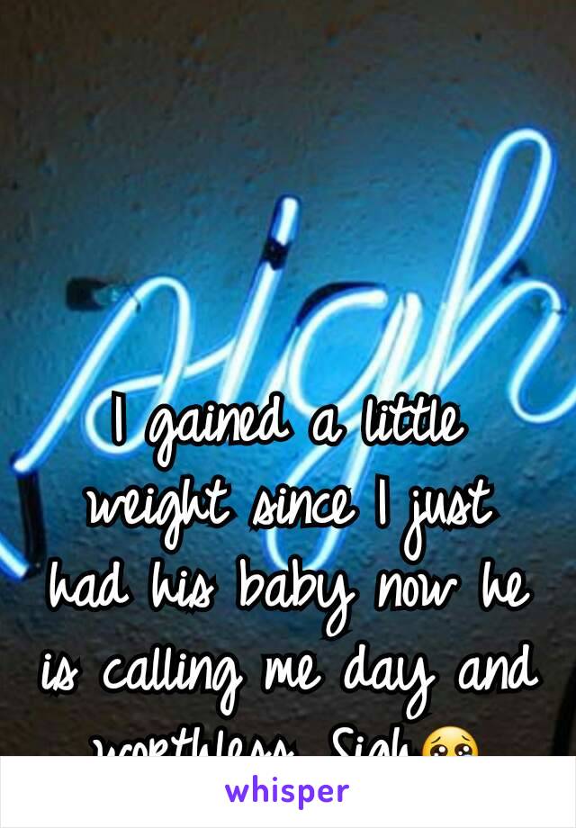 I gained a little weight since I just had his baby now he is calling me day and worthless. Sigh😢