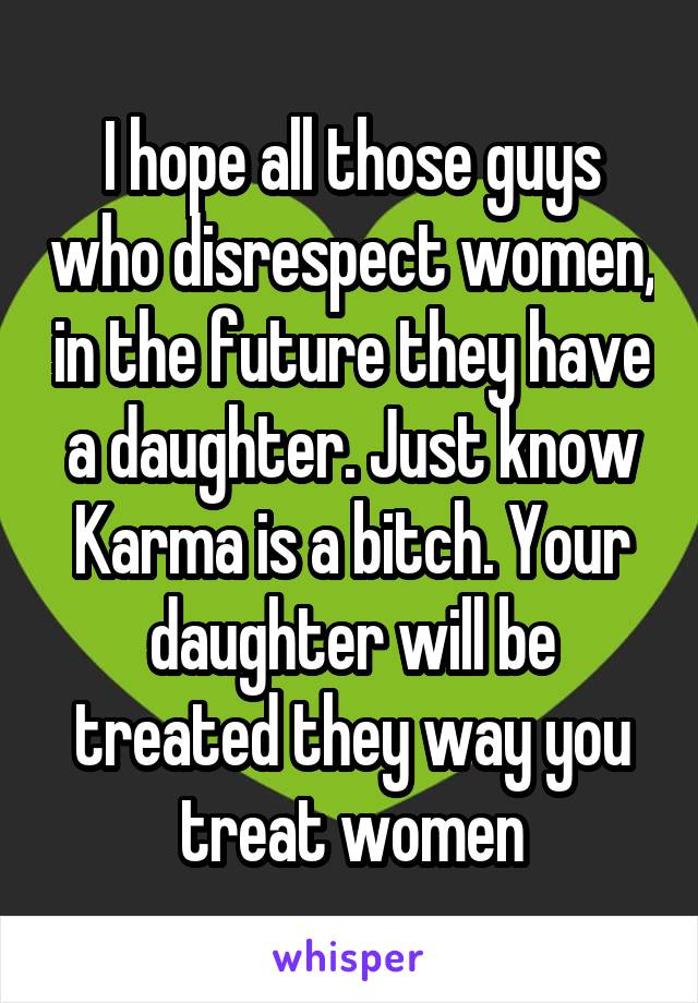 I hope all those guys who disrespect women, in the future they have a daughter. Just know Karma is a bitch. Your daughter will be treated they way you treat women