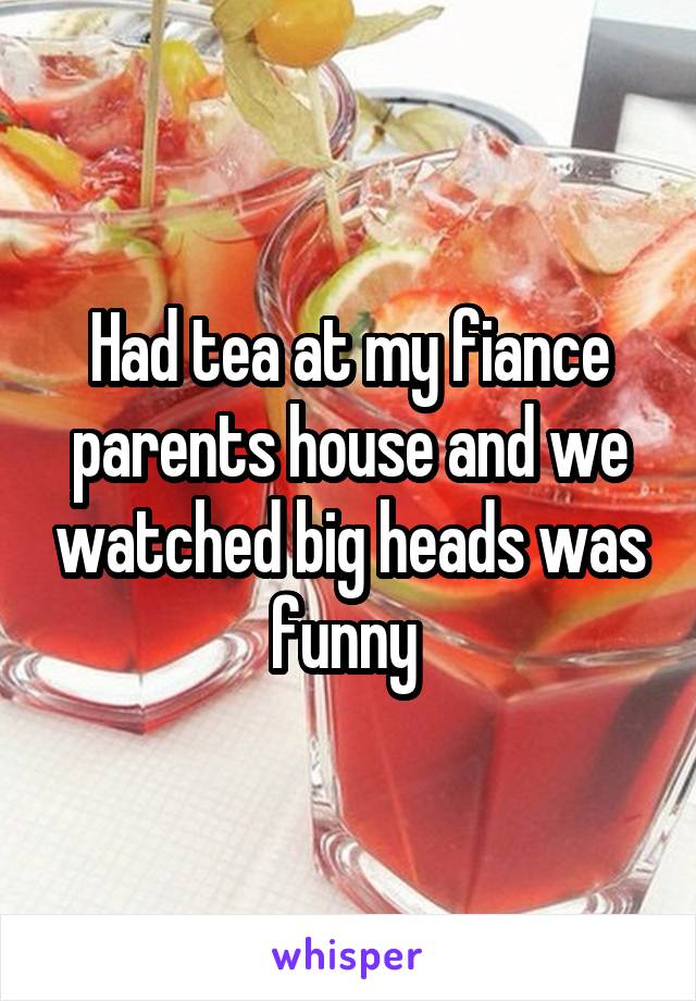 Had tea at my fiance parents house and we watched big heads was funny 