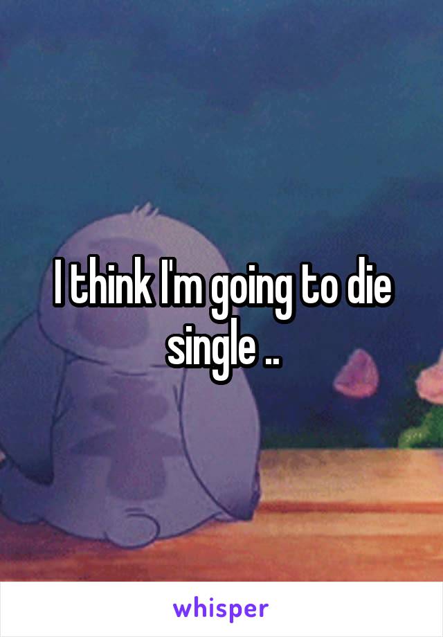 I think I'm going to die single ..