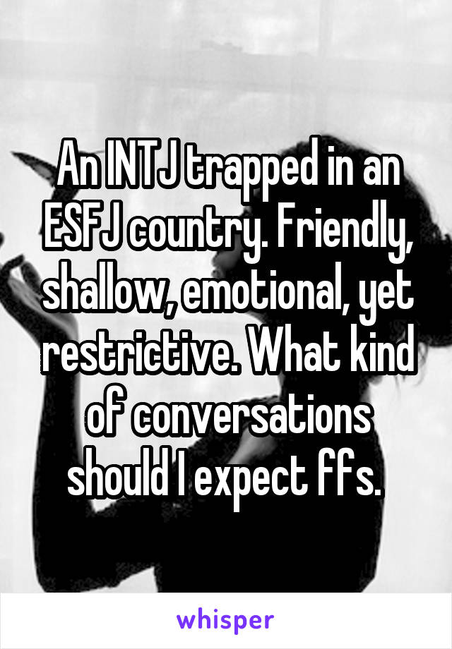 An INTJ trapped in an ESFJ country. Friendly, shallow, emotional, yet restrictive. What kind of conversations should I expect ffs. 