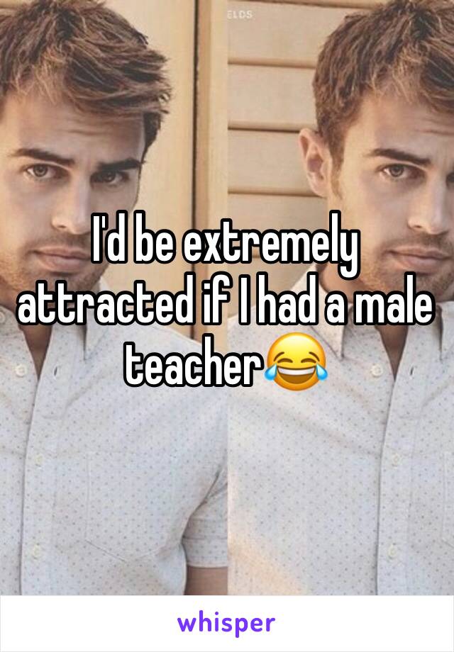 I'd be extremely attracted if I had a male teacher😂