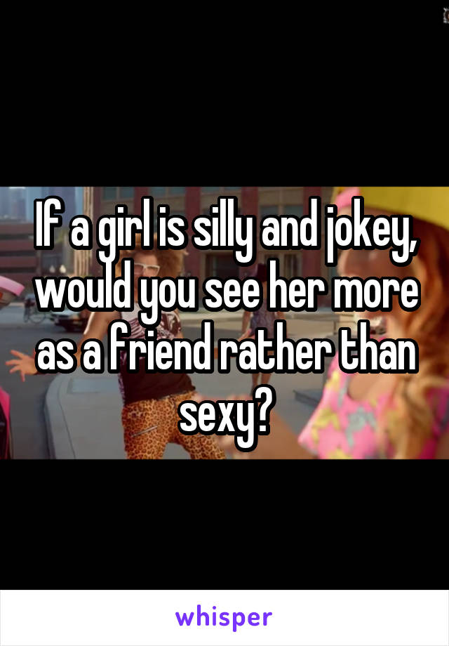 If a girl is silly and jokey, would you see her more as a friend rather than sexy?