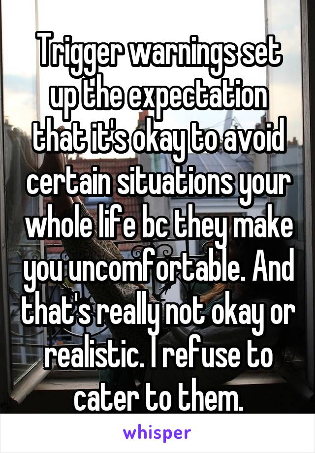 Trigger warnings set up the expectation that it's okay to avoid certain situations your whole life bc they make you uncomfortable. And that's really not okay or realistic. I refuse to cater to them.