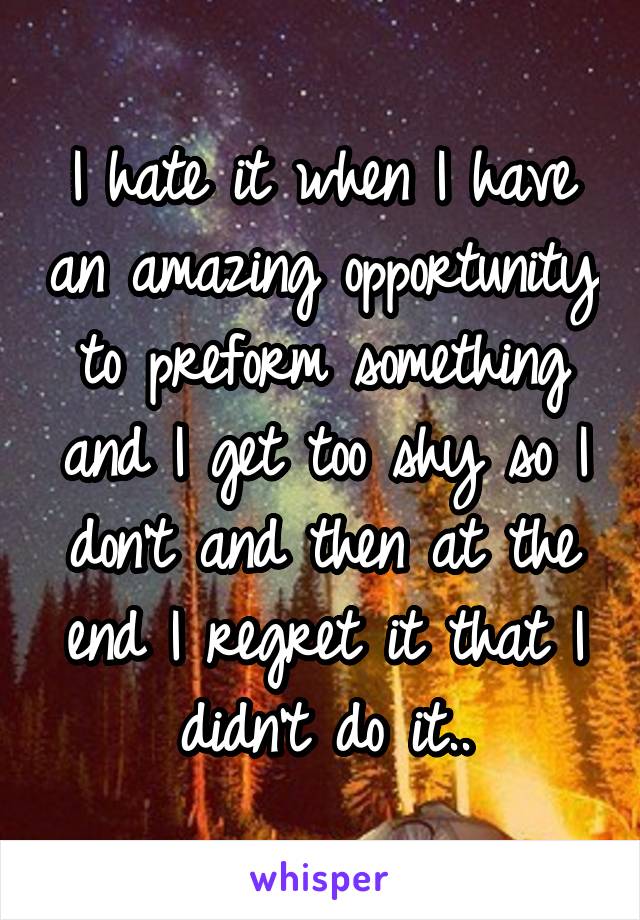 I hate it when I have an amazing opportunity to preform something and I get too shy so I don't and then at the end I regret it that I didn't do it..