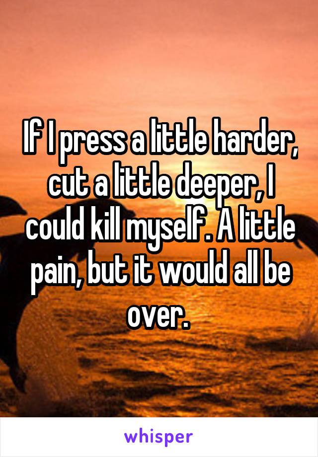 If I press a little harder, cut a little deeper, I could kill myself. A little pain, but it would all be over. 