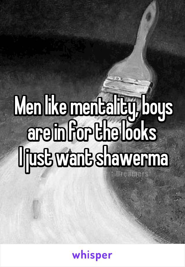 Men like mentality, boys are in for the looks 
I just want shawerma