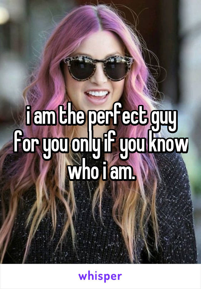 i am the perfect guy for you only if you know who i am.