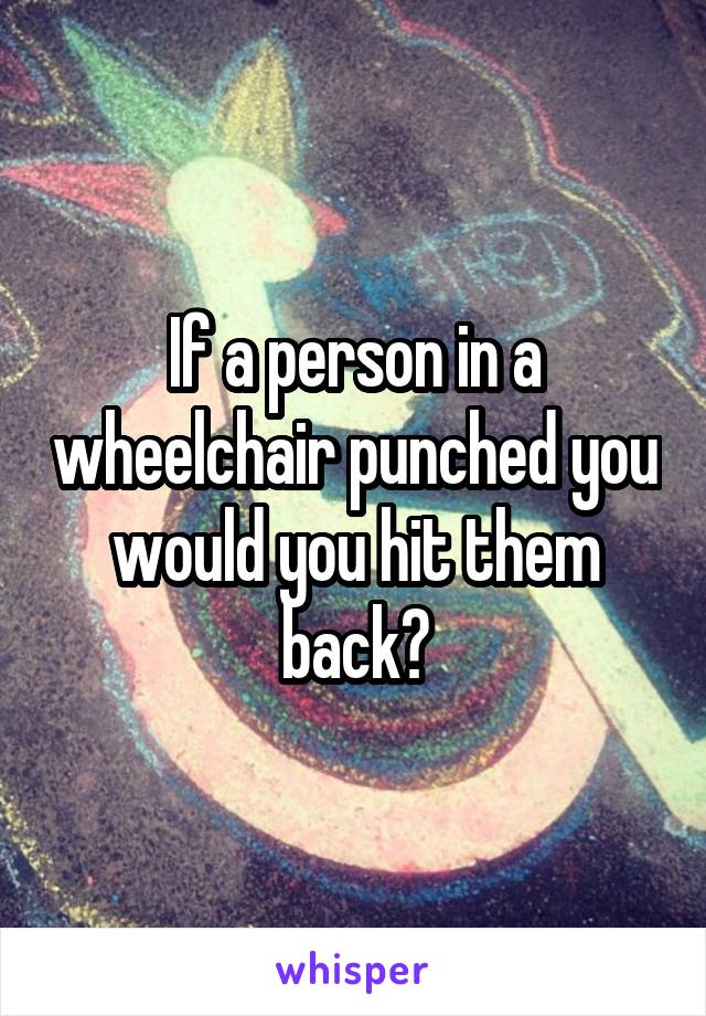 If a person in a wheelchair punched you would you hit them back?